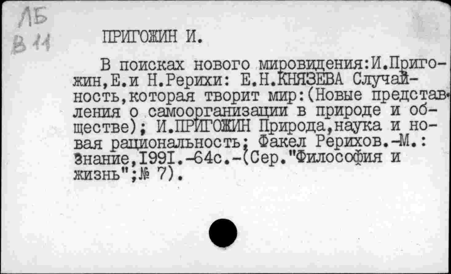 ﻿ПРИГОЖИН и.
В поисках нового мировидения:И.Пригожин, Е. и Н.Рерихи: Е.Н.КНЯЗЕВА Случайность, которая творит мир: (Новые представления о самоорганизации в природе и обществе); И.ПРИГОЖИН Природа,наука и новая рациональность: Факел Рерихов.-М.: Знание,1991.-64с.-(Сер."Философия и жизнь"7).